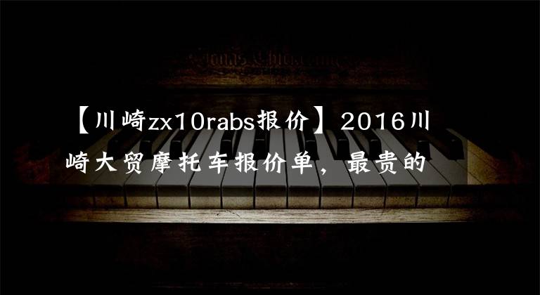 【川崎zx10rabs报价】2016川崎大贸摩托车报价单，最贵的高达72万