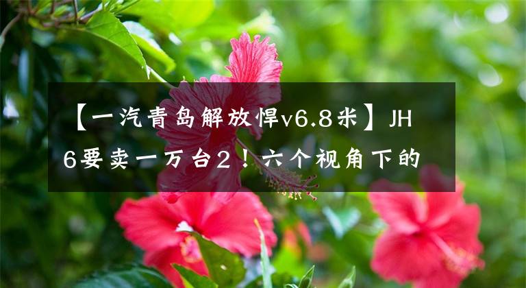 【一汽青岛解放悍v6.8米】JH6要卖一万台2！六个视角下的青岛解放