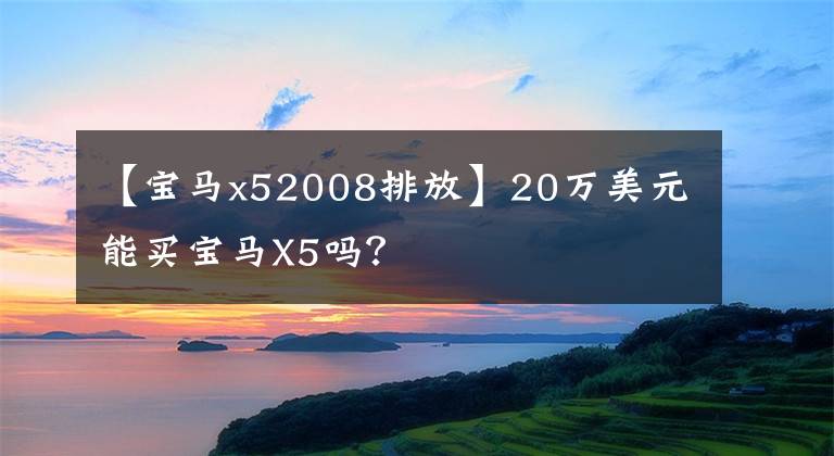 【宝马x52008排放】20万美元能买宝马X5吗？