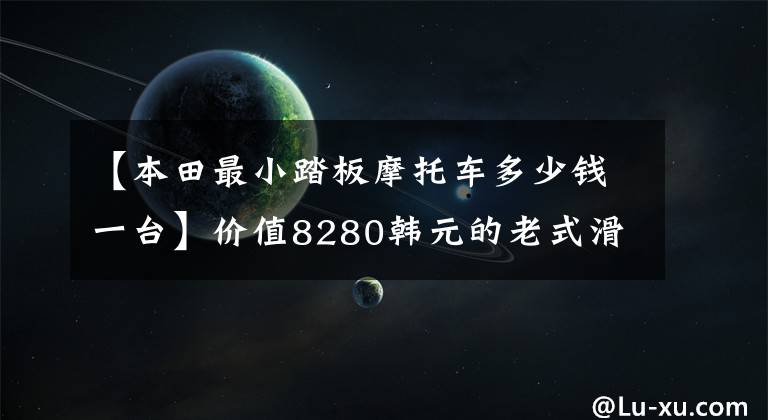 【本田最小踏板摩托车多少钱一台】价值8280韩元的老式滑板车、欧阳本田公布了2022个塔帕