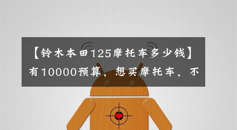 【铃木本田125摩托车多少钱】有10000预算，想买摩托车，不知道该怎么选择。先看这五件事