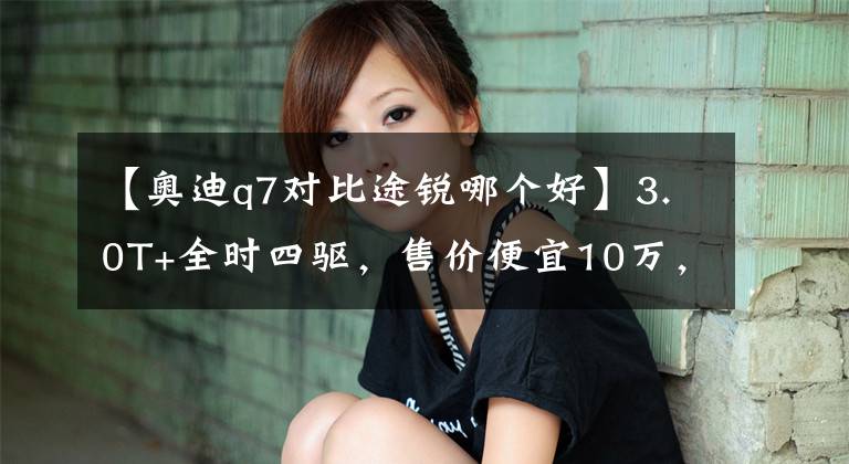 【奥迪q7对比途锐哪个好】3.0T+全时四驱，售价便宜10万，大众途锐怎么就比不上奥迪Q7