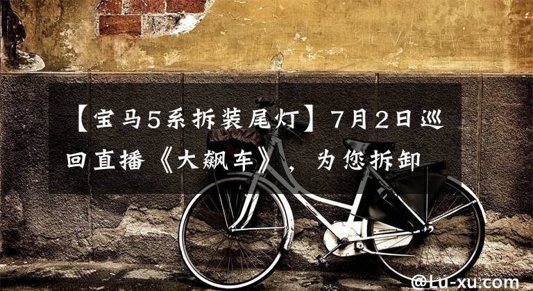 【宝马5系拆装尾灯】7月2日巡回直播《大飙车》，为您拆卸新的宝马5系列。