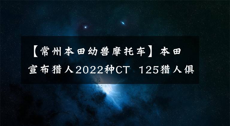 【常州本田幼兽摩托车】本田宣布猎人2022种CT  125猎人俱乐部