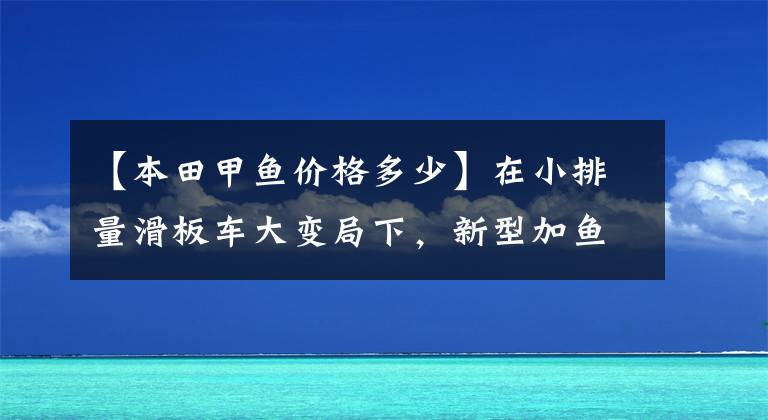 【本田甲鱼价格多少】在小排量滑板车大变局下，新型加鱼110又有多大优势？