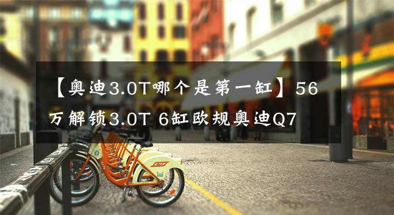 【奥迪3.0T哪个是第一缸】56万解锁3.0T 6缸欧规奥迪Q7