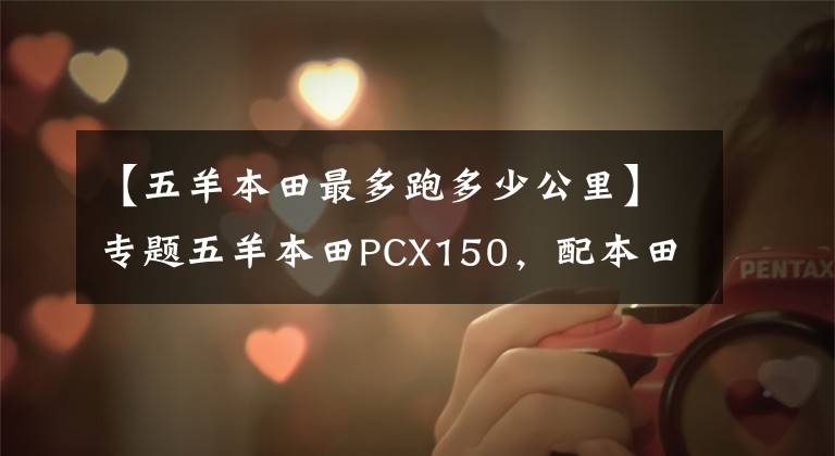 【五羊本田最多跑多少公里】专题五羊本田PCX150，配本田ESP发动机，续航330公里以上，静如电动车
