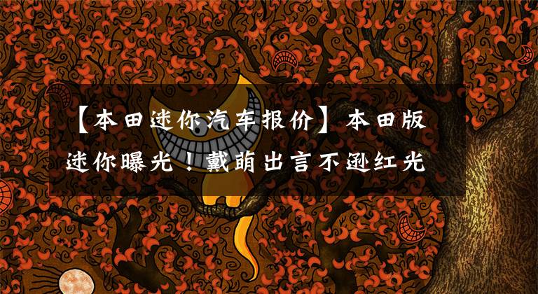 【本田迷你汽车报价】本田版迷你曝光！戴萌出言不逊红光迷你。《《大圣》、《大圣》、《大圣》、《大圣》、《大圣》、《大圣》价格为5万韩元，纯电更帅