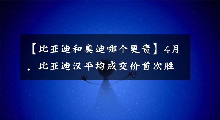 【比亚迪和奥迪哪个更贵】4月，比亚迪汉平均成交价首次胜豪车奥迪A4，销量还是它3倍左右