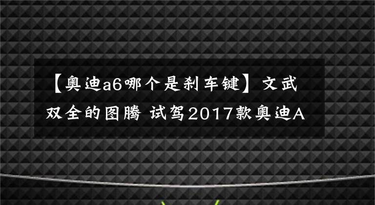 【奥迪a6哪个是刹车键】文武双全的图腾 试驾2017款奥迪A6L