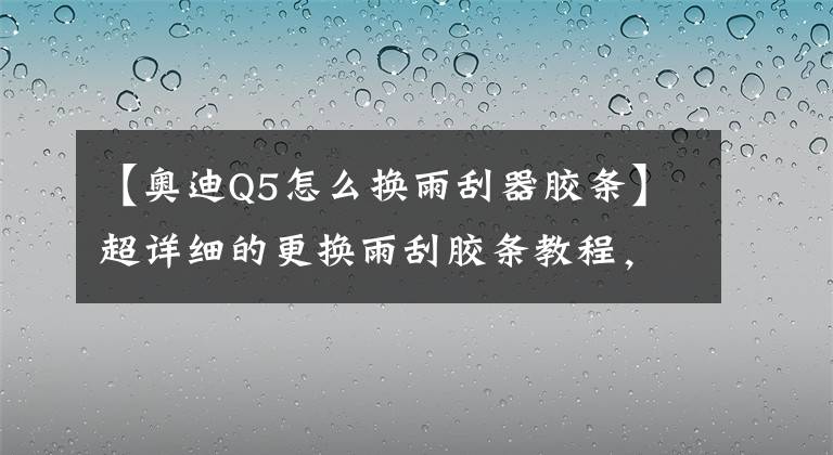 【奥迪Q5怎么换雨刮器胶条】超详细的更换雨刮胶条教程，换一次雨刮只花4块钱