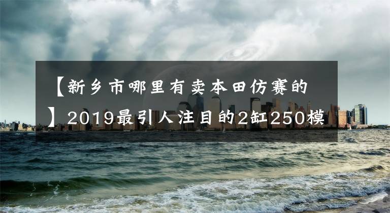 【新乡市哪里有卖本田仿赛的】2019最引人注目的2缸250模仿：本田CBR250RR！超跑风，轻巧敏捷