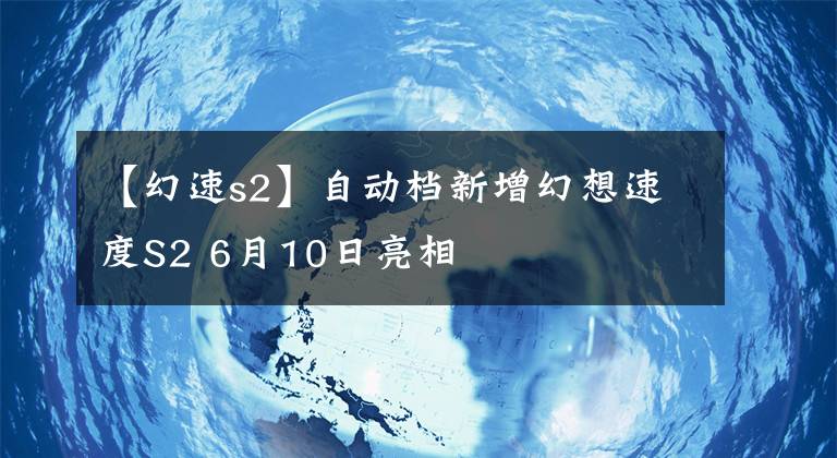 【幻速s2】自动档新增幻想速度S2 6月10日亮相