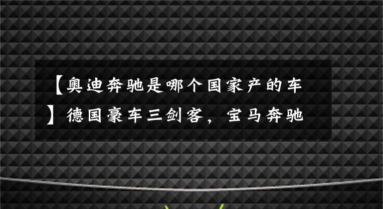 【奥迪奔驰是哪个国家产的车】德国豪车三剑客，宝马奔驰奥迪，为什么多数人认为宝马最高调