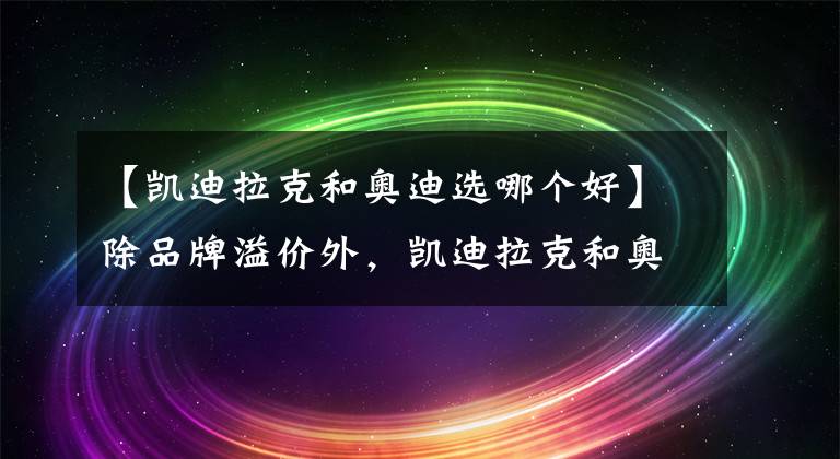 【凯迪拉克和奥迪选哪个好】除品牌溢价外，凯迪拉克和奥迪谁更好？行驶10万公里见分晓