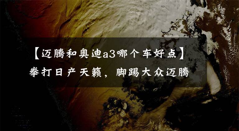 【迈腾和奥迪a3哪个车好点】拳打日产天籁，脚踢大众迈腾，新一代奥迪A3正式到店，配置升级