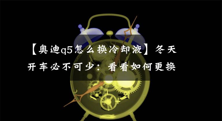 【奥迪q5怎么换冷却液】冬天开车必不可少：看看如何更换汽车防冻液！