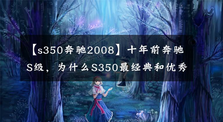 【s350奔驰2008】十年前奔驰S级，为什么S350最经典和优秀，大整备后气质超越当年