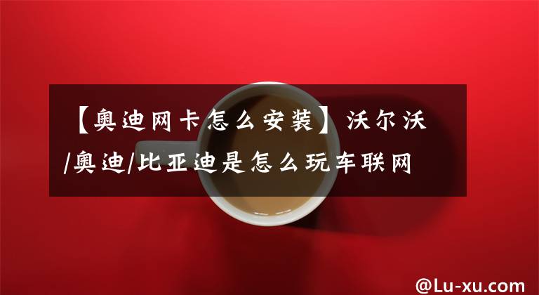 【奥迪网卡怎么安装】沃尔沃/奥迪/比亚迪是怎么玩车联网的？