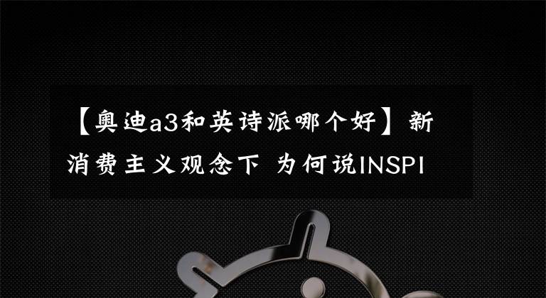 【奥迪a3和英诗派哪个好】新消费主义观念下 为何说INSPIRE比BBA更适合城市精英？