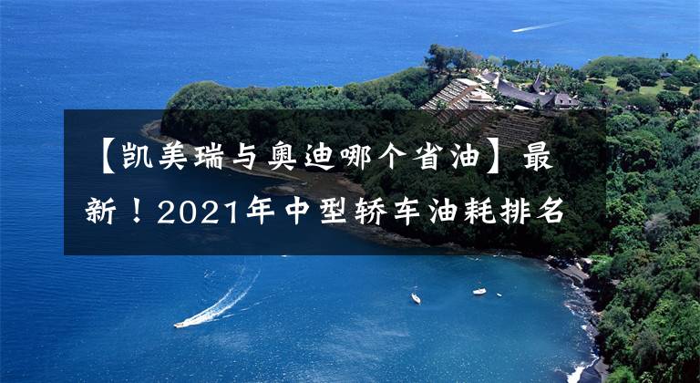 【凯美瑞与奥迪哪个省油】最新！2021年中型轿车油耗排名出炉，帕萨特夺冠，凯美瑞天籁前十