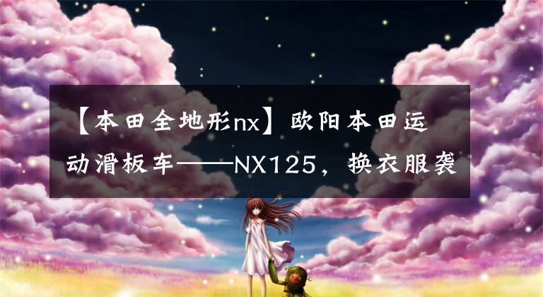 【本田全地形nx】欧阳本田运动滑板车——NX125，换衣服袭击，这次很好吃。