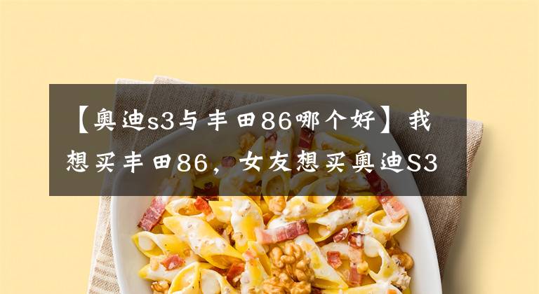 【奥迪s3与丰田86哪个好】我想买丰田86，女友想买奥迪S3，该分手吗？