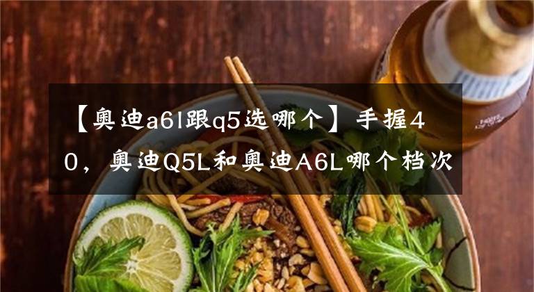 【奥迪a6l跟q5选哪个】手握40，奥迪Q5L和奥迪A6L哪个档次高？内行人：一对比很明显