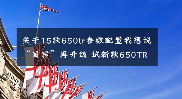 关于15款650tr参数配置我想说“国宾”再升级 试新款650TR-G