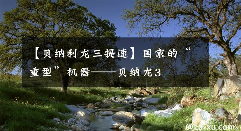 【贝纳利龙三提速】国家的“重型”机器——贝纳龙3