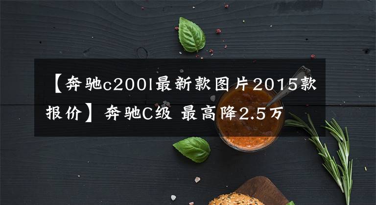 【奔驰c200l最新款图片2015款报价】奔驰C级 最高降2.5万 有现车可试驾