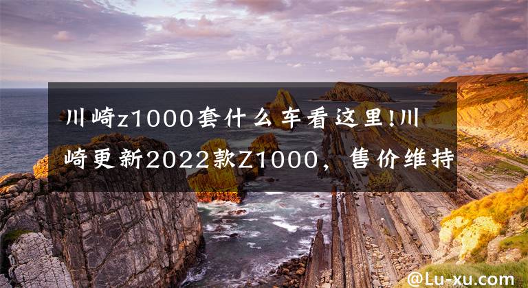 川崎z1000套什么车看这里!川崎更新2022款Z1000，售价维持不变，电控系统依旧缺席