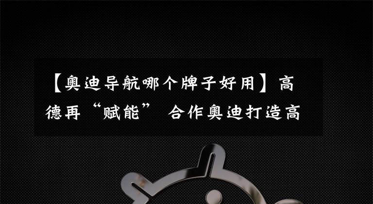 【奥迪导航哪个牌子好用】高德再“赋能” 合作奥迪打造高精度3D地图