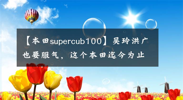 【本田supercub100】吴玲洪广也要服气，这个本田迄今为止创造了1亿辆