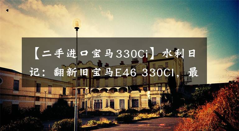 【二手进口宝马330Ci】水利日记：翻新旧宝马E46 330CI，最终血淋淋地装逼。