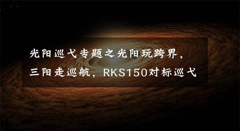 光阳巡弋专题之光阳玩跨界，三阳走巡航，RKS150对标巡弋150X，谁更有优势？