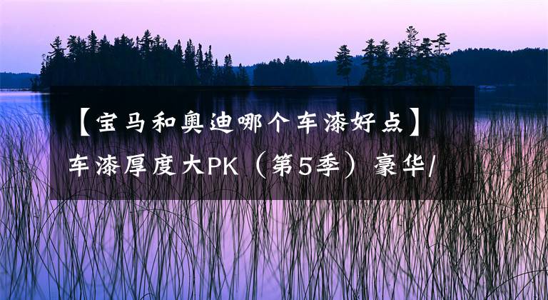 【宝马和奥迪哪个车漆好点】车漆厚度大PK（第5季）豪华/进口轿车篇：BBA当中宝马整体垫底