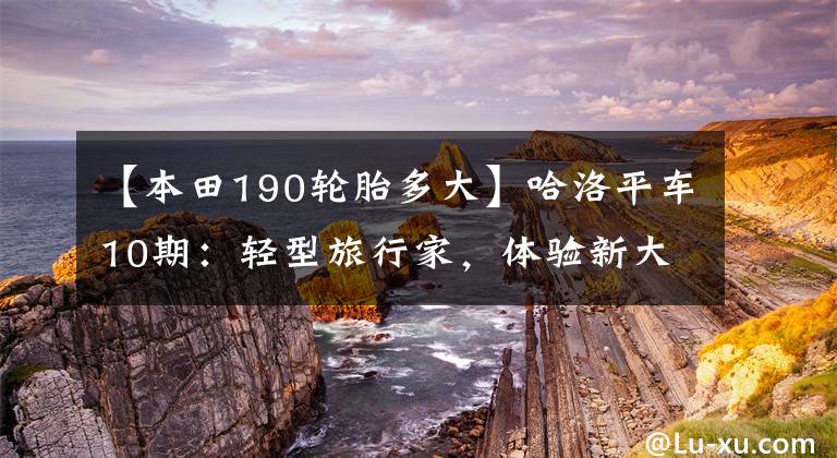 【本田190轮胎多大】哈洛平车10期：轻型旅行家，体验新大陆本田CBF190X试车。