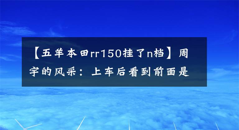 【五羊本田rr150挂了n档】周宇的风采：上车后看到前面是幸福的样子