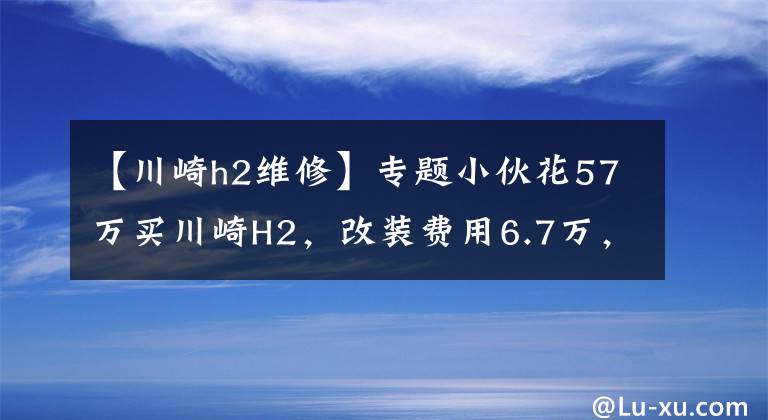 【川崎h2维修】专题小伙花57万买川崎H2，改装费用6.7万，母亲为其定制挡风棚