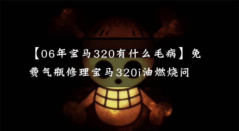 【06年宝马320有什么毛病】免费气瓶修理宝马320i油燃烧问题