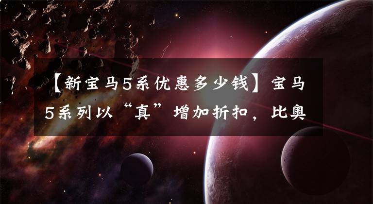 【新宝马5系优惠多少钱】宝马5系列以“真”增加折扣，比奥迪A6L和奔驰E级卖得多。