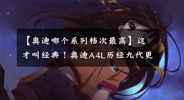 【奥迪哪个系列档次最高】这才叫经典！奥迪A4L历经九代更迭，成为中型车市场中的最强者