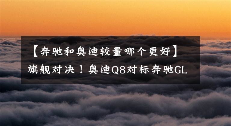 【奔驰和奥迪较量哪个更好】旗舰对决！奥迪Q8对标奔驰GLS，塑料姐妹花谁更强？