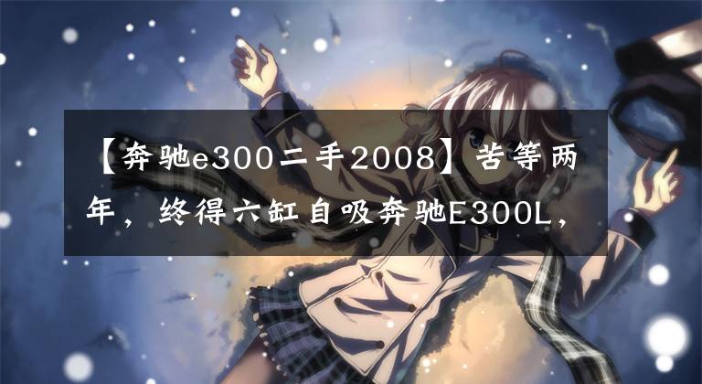 【奔驰e300二手2008】苦等两年，终得六缸自吸奔驰E300L，9年只跑4.5万公里
