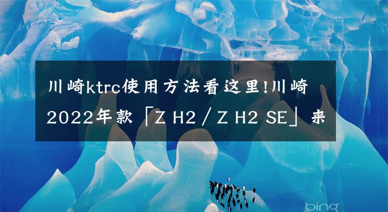 川崎ktrc使用方法看这里!川崎2022年款「Z H2／Z H2 SE」来了