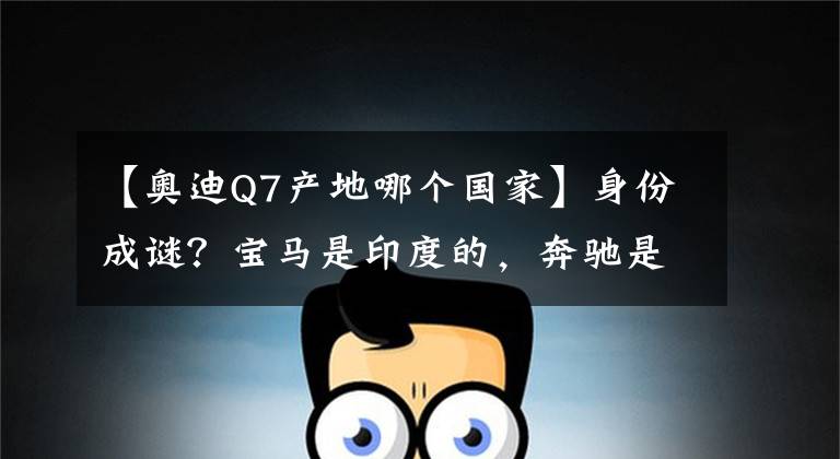 【奥迪Q7产地哪个国家】身份成谜？宝马是印度的，奔驰是芬兰的，奥迪来自西班牙？
