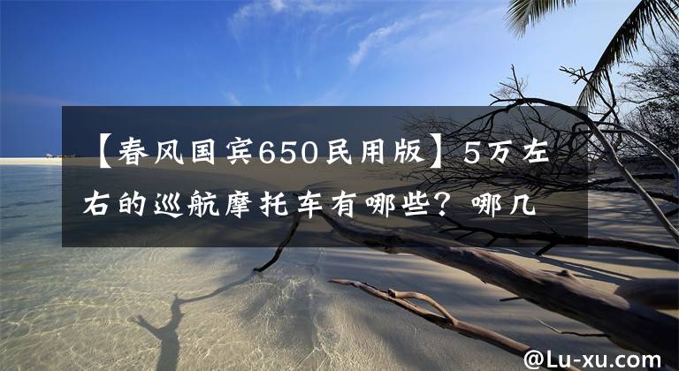 【春风国宾650民用版】5万左右的巡航摩托车有哪些？哪几款会更值得推荐？谁更好？