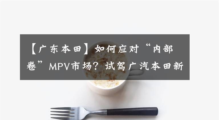 【广东本田】如何应对“内部卷”MPV市场？试驾广汽本田新款奥德赛。