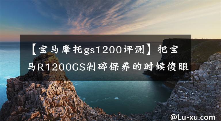 【宝马摩托gs1200评测】把宝马R1200GS剁碎保养的时候傻眼睛，保养一次1700次，养不起。